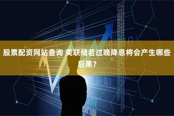 股票配资网站查询 美联储若过晚降息将会产生哪些后果？