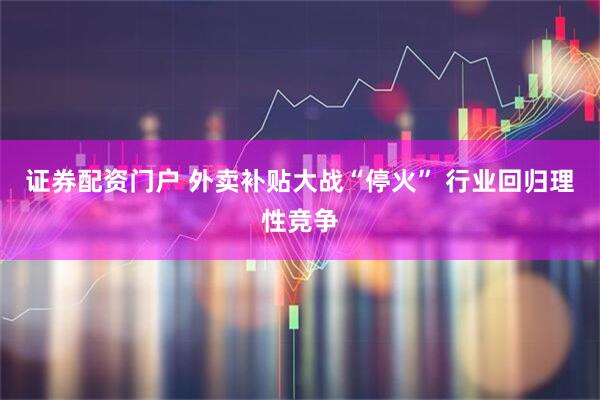 证券配资门户 外卖补贴大战“停火” 行业回归理性竞争