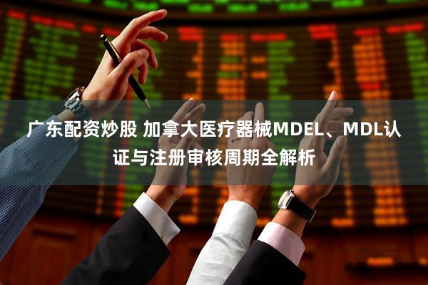 广东配资炒股 加拿大医疗器械MDEL、MDL认证与注册审核周期全解析