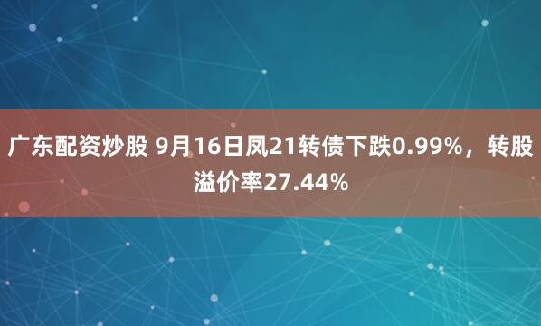 广东配资炒股 9月16日凤21转债下跌0.99%，转股溢价率27.44%