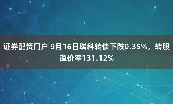 证券配资门户 9月16日瑞科转债下跌0.35%，转股溢价率131.12%