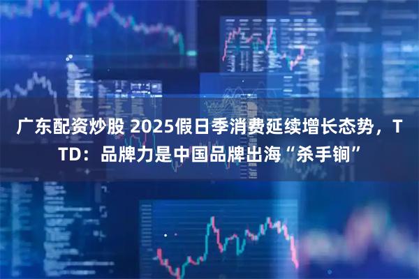 广东配资炒股 2025假日季消费延续增长态势，TTD：品牌力是中国品牌出海“杀手锏”