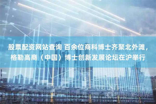 股票配资网站查询 百余位商科博士齐聚北外滩，格勒高商（中国）博士创新发展论坛在沪举行