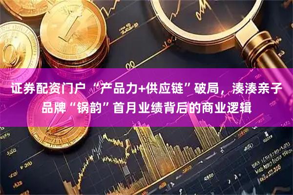 证券配资门户 “产品力+供应链”破局，湊湊亲子品牌“锅韵”首月业绩背后的商业逻辑