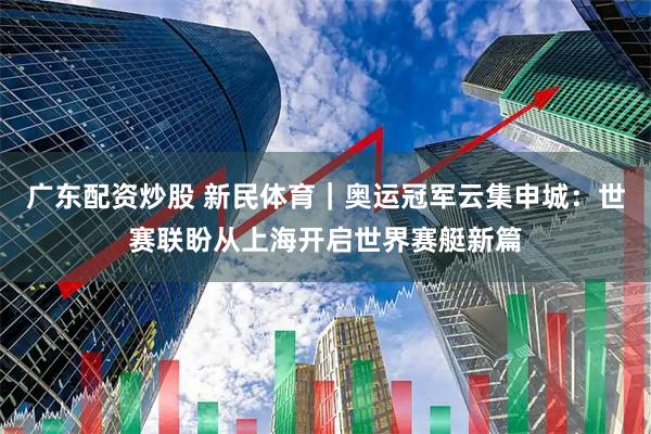 广东配资炒股 新民体育｜奥运冠军云集申城：世赛联盼从上海开启世界赛艇新篇
