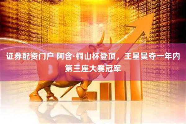 证券配资门户 阿含·桐山杯登顶，王星昊夺一年内第三座大赛冠军