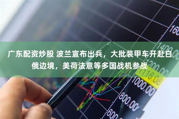 广东配资炒股 波兰宣布出兵，大批装甲车开赴白俄边境，美荷法意等多国战机参战