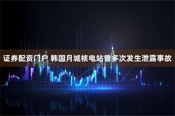 证券配资门户 韩国月城核电站曾多次发生泄露事故