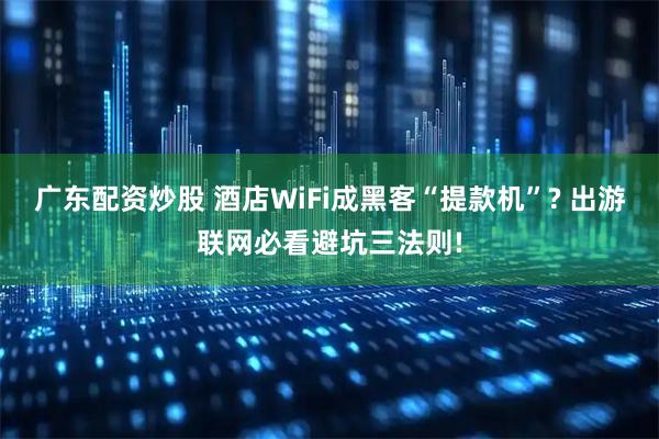广东配资炒股 酒店WiFi成黑客“提款机”? 出游联网必看避坑三法则!