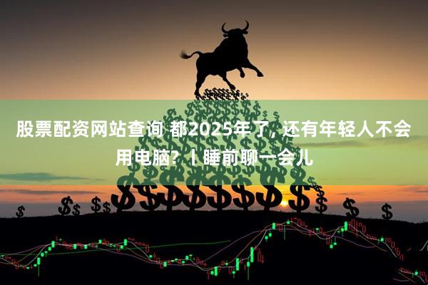 股票配资网站查询 都2025年了, 还有年轻人不会用电脑? 丨睡前聊一会儿