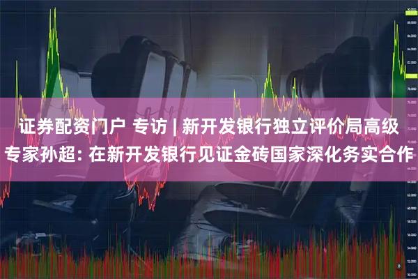 证券配资门户 专访 | 新开发银行独立评价局高级专家孙超: 在新开发银行见证金砖国家深化务实合作