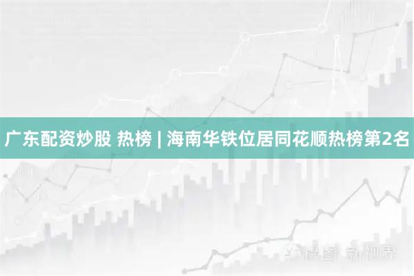 广东配资炒股 热榜 | 海南华铁位居同花顺热榜第2名