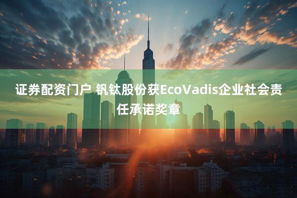 证券配资门户 钒钛股份获EcoVadis企业社会责任承诺奖章