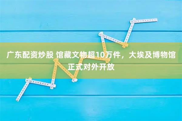 广东配资炒股 馆藏文物超10万件，大埃及博物馆正式对外开放