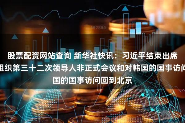 股票配资网站查询 新华社快讯：习近平结束出席亚太经合组织第三十二次领导人非正式会议和对韩国的国事访问回到北京