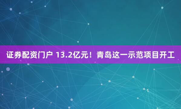 证券配资门户 13.2亿元！青岛这一示范项目开工