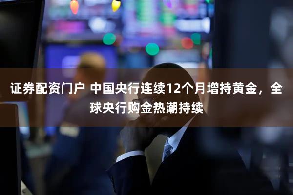 证券配资门户 中国央行连续12个月增持黄金，全球央行购金热潮持续