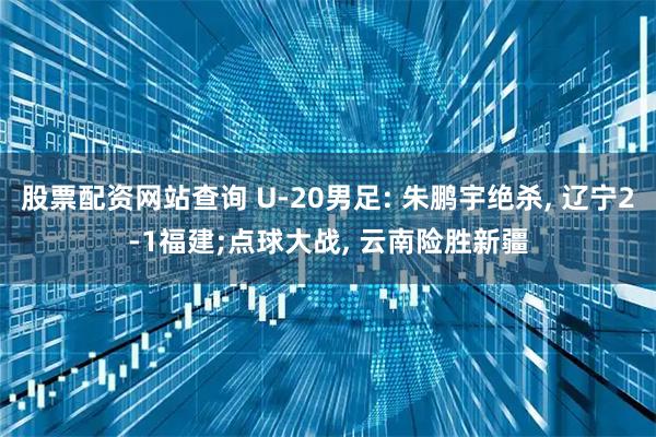 股票配资网站查询 U-20男足: 朱鹏宇绝杀, 辽宁2-1福建;点球大战, 云南险胜新疆