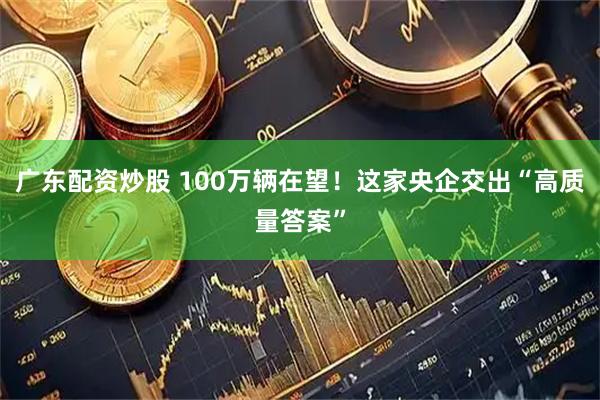 广东配资炒股 100万辆在望！这家央企交出“高质量答案”