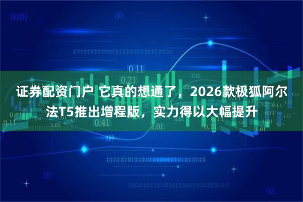证券配资门户 它真的想通了，2026款极狐阿尔法T5推出增程版，实力得以大幅提升