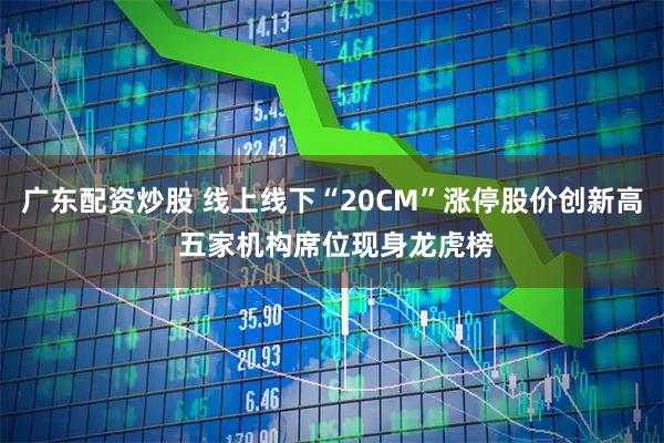 广东配资炒股 线上线下“20CM”涨停股价创新高 五家机构席位现身龙虎榜