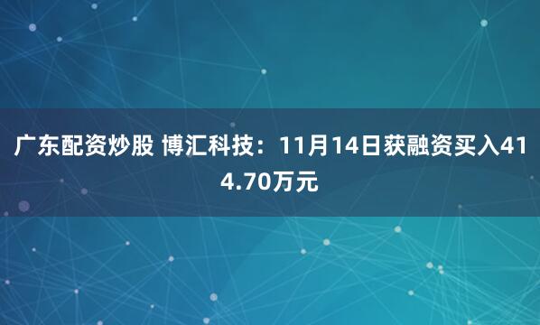 广东配资炒股 博汇科技：11月14日获融资买入414.70万元