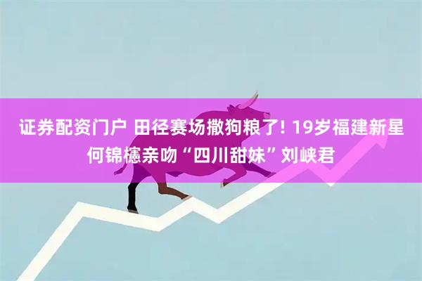 证券配资门户 田径赛场撒狗粮了! 19岁福建新星何锦櫶亲吻“四川甜妹”刘峡君