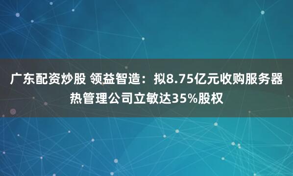 广东配资炒股 领益智造：拟8.75亿元收购服务器热管理公司立敏达35%股权