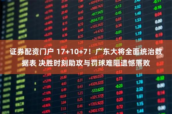 证券配资门户 17+10+7!广东大将全面统治数据表 决胜时刻助攻与罚球难阻遗憾落败