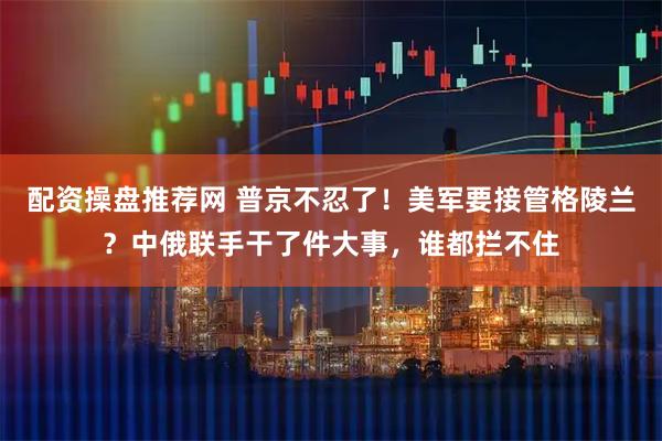 配资操盘推荐网 普京不忍了！美军要接管格陵兰？中俄联手干了件大事，谁都拦不住