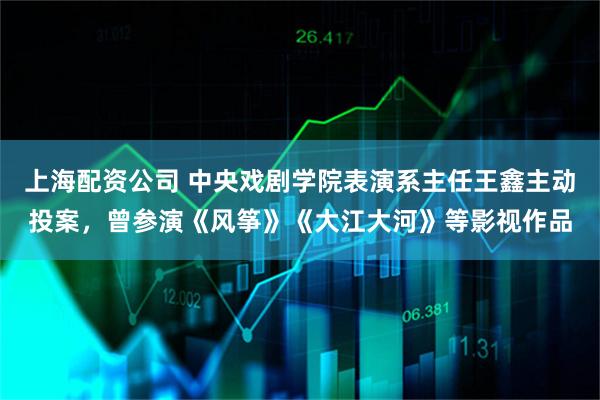 上海配资公司 中央戏剧学院表演系主任王鑫主动投案，曾参演《风筝》《大江大河》等影视作品