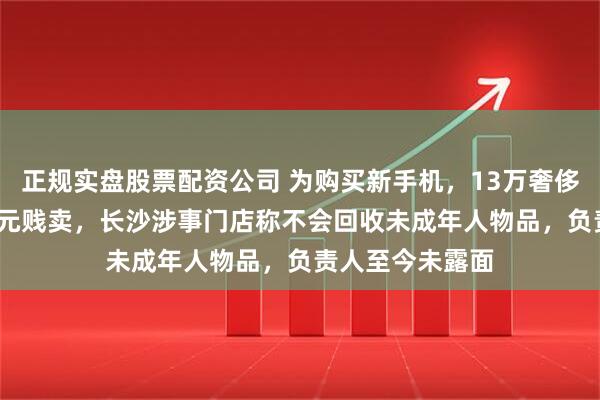 正规实盘股票配资公司 为购买新手机，13万奢侈品被女儿9300元贱卖，长沙涉事门店称不会回收未成年人物品，负责人至今未露面