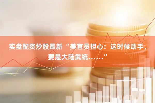 实盘配资炒股最新 “美官员担心：这时候动手，要是大陆武统……”