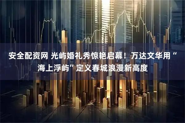 安全配资网 光屿婚礼秀惊艳启幕!万达文华用“海上浮屿”定义春城浪漫新高度