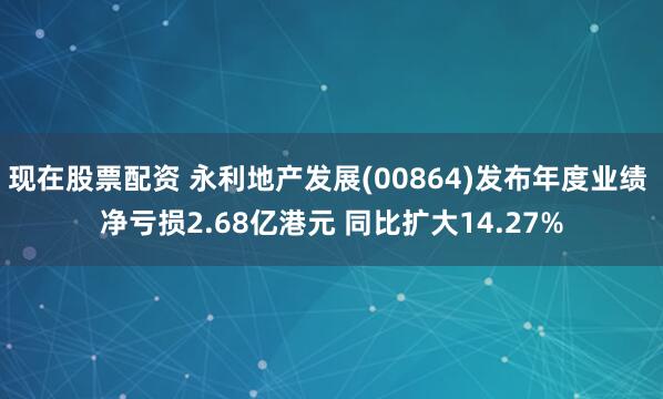 现在股票配资 永利地产发展(00864)发布年度业绩 净亏损2.68亿港元 同比扩大14.27%