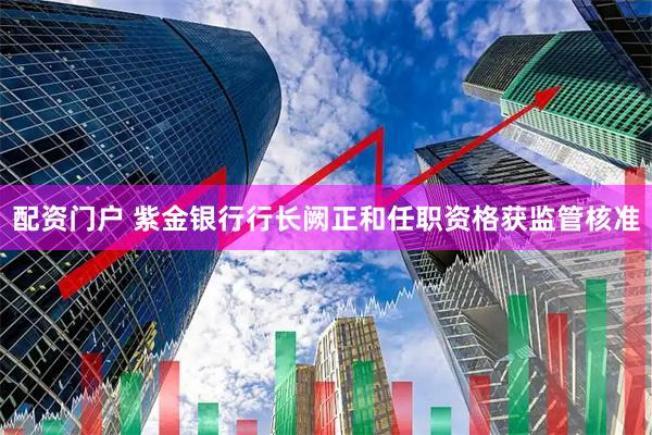 配资门户 紫金银行行长阙正和任职资格获监管核准