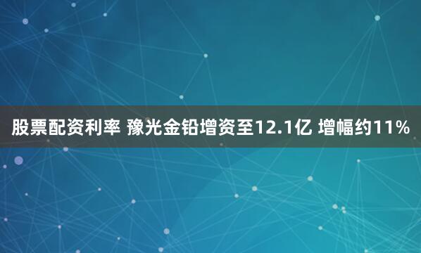 股票配资利率 豫光金铅增资至12.1亿 增幅约11%