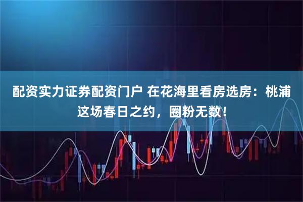 配资实力证券配资门户 在花海里看房选房：桃浦这场春日之约，圈粉无数！