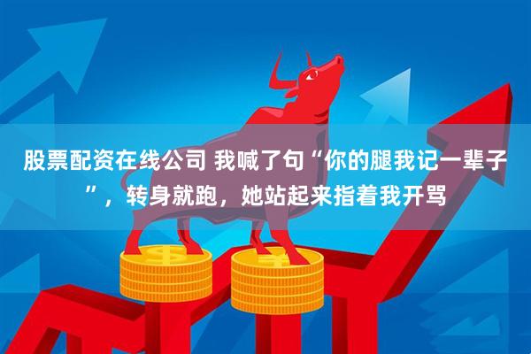 股票配资在线公司 我喊了句“你的腿我记一辈子”，转身就跑，她站起来指着我开骂