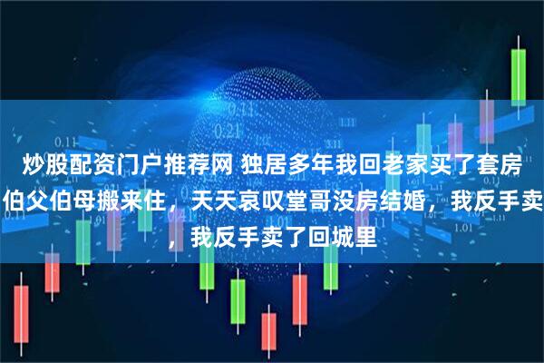 炒股配资门户推荐网 独居多年我回老家买了套房子养老,伯父伯母搬来住,天天哀叹堂哥没房结婚,我反手卖了回城里