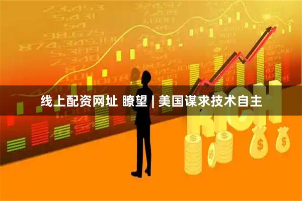 线上配资网址 瞭望 | 美国谋求技术自主