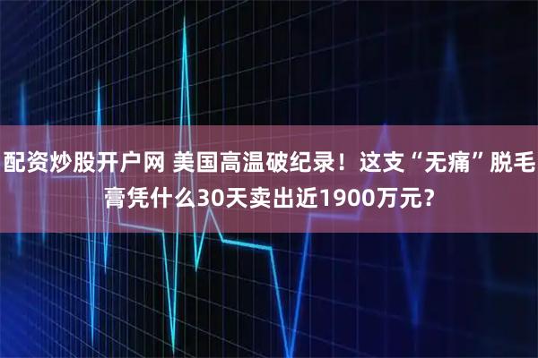 配资炒股开户网 美国高温破纪录!这支“无痛”脱毛膏凭什么30天卖出近1900万元?