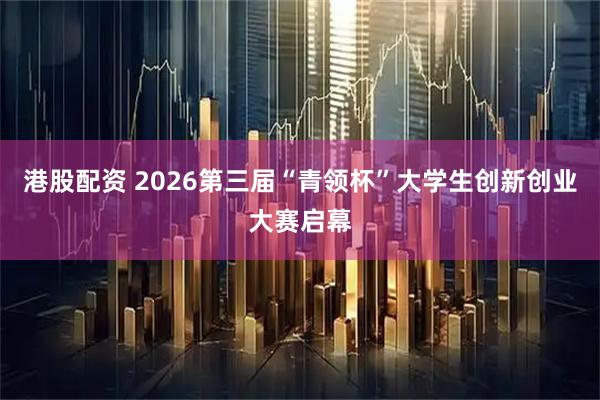 港股配资 2026第三届“青领杯”大学生创新创业大赛启幕
