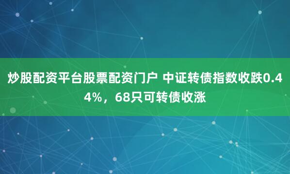 炒股配资平台股票配资门户 中证转债指数收跌0.44%，68只可转债收涨
