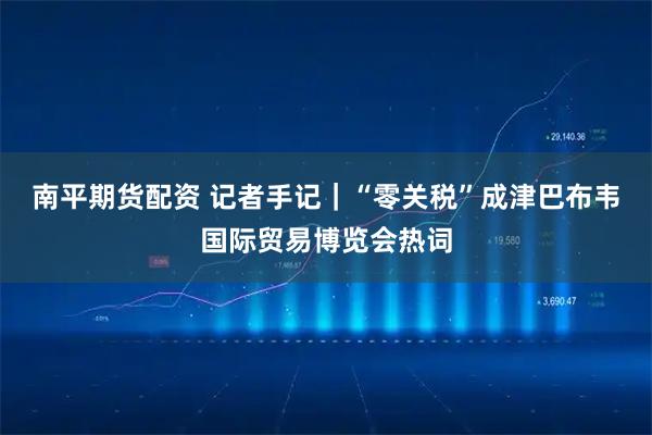 南平期货配资 记者手记｜“零关税”成津巴布韦国际贸易博览会热词