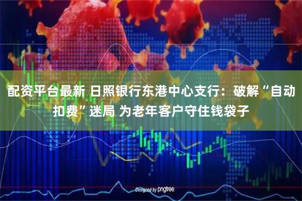 配资平台最新 日照银行东港中心支行：破解“自动扣费”迷局 为老年客户守住钱袋子