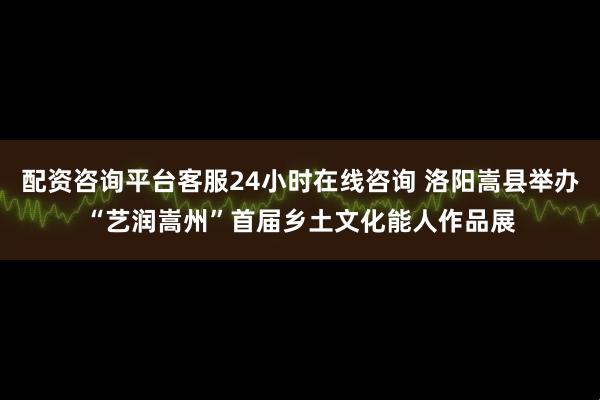配资咨询平台客服24小时在线咨询 洛阳嵩县举办“艺润嵩州”首届乡土文化能人作品展