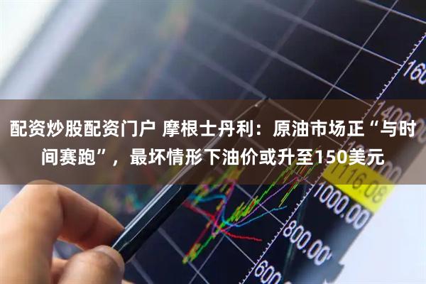 配资炒股配资门户 摩根士丹利：原油市场正“与时间赛跑”，最坏情形下油价或升至150美元