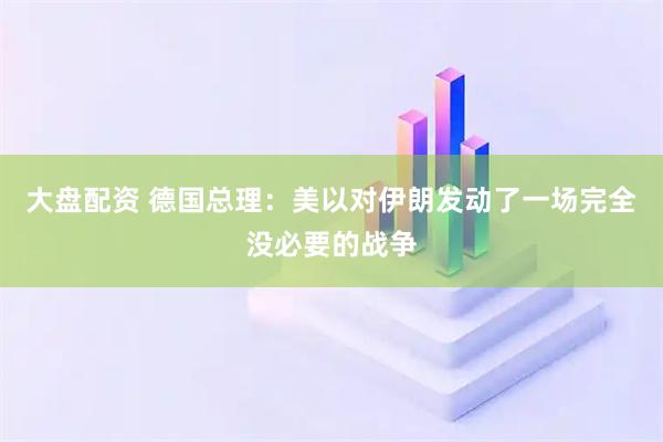 大盘配资 德国总理：美以对伊朗发动了一场完全没必要的战争