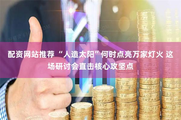配资网站推荐 “人造太阳”何时点亮万家灯火 这场研讨会直击核心攻坚点